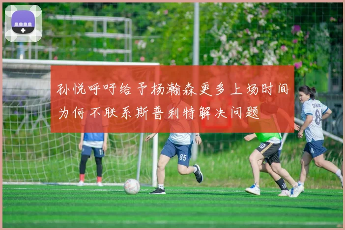 孙悦呼吁给予杨瀚森更多上场时间为何不联系斯普利特解决问题