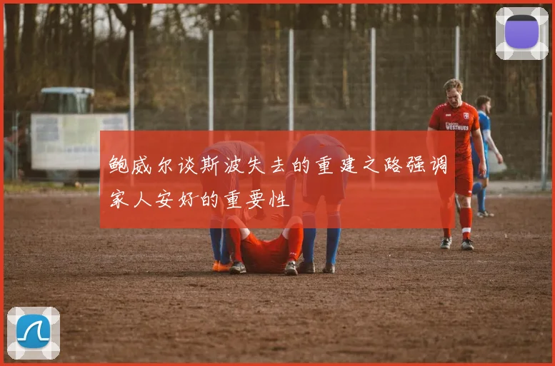 鲍威尔谈斯波失去的重建之路强调家人安好的重要性