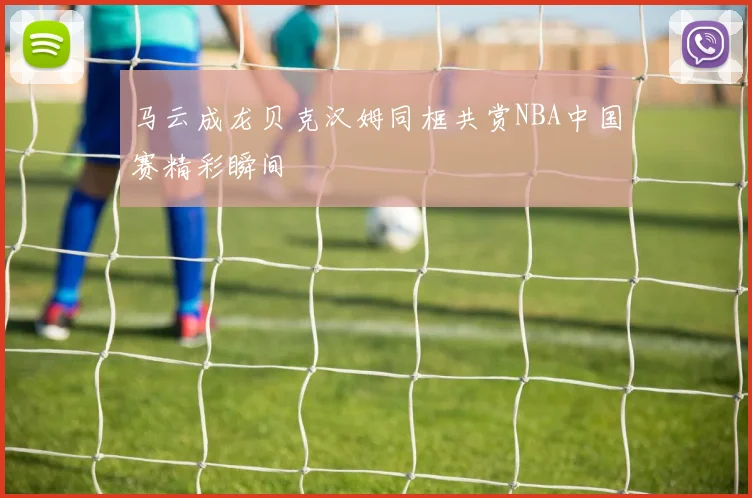 马云成龙贝克汉姆同框共赏NBA中国赛精彩瞬间
