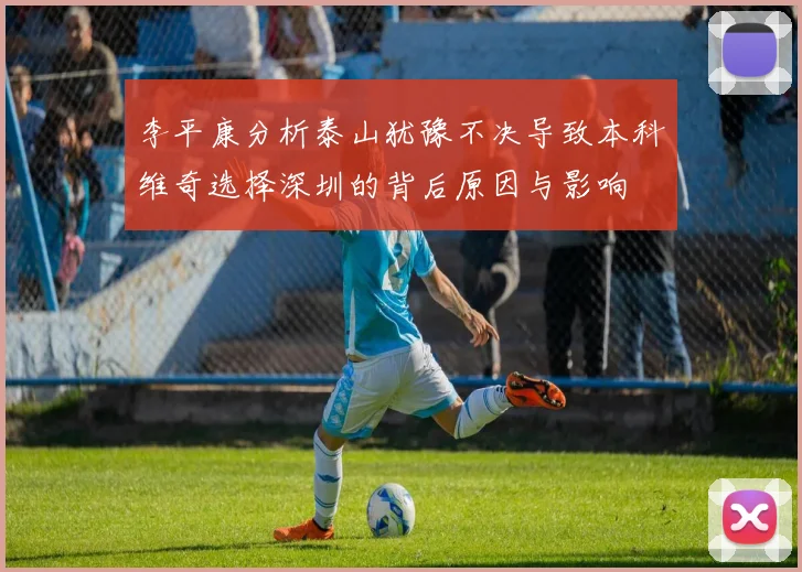 李平康分析泰山犹豫不决导致本科维奇选择深圳的背后原因与影响