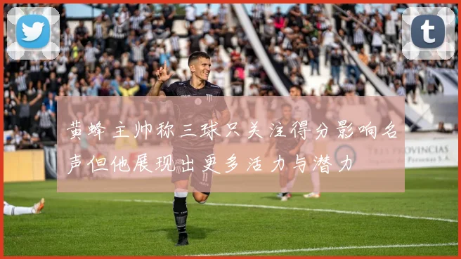 黄蜂主帅称三球只关注得分影响名声但他展现出更多活力与潜力