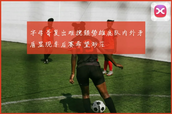 字母哥复出难挽颓势雄鹿队内外矛盾显现季后赛希望渺茫