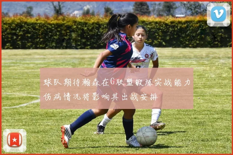 球队期待瀚森在G联盟锻炼实战能力伤病情况将影响其出战安排