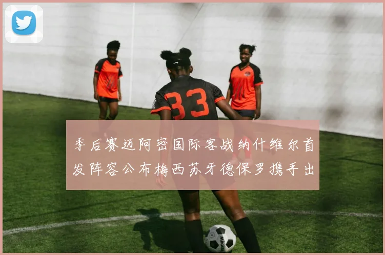 季后赛迈阿密国际客战纳什维尔首发阵容公布梅西苏牙德保罗携手出战