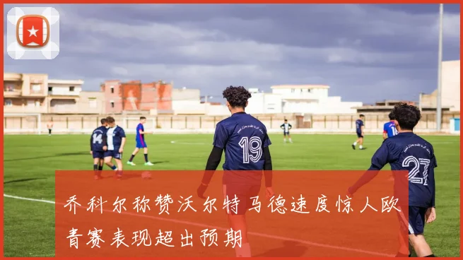 乔科尔称赞沃尔特马德速度惊人欧青赛表现超出预期