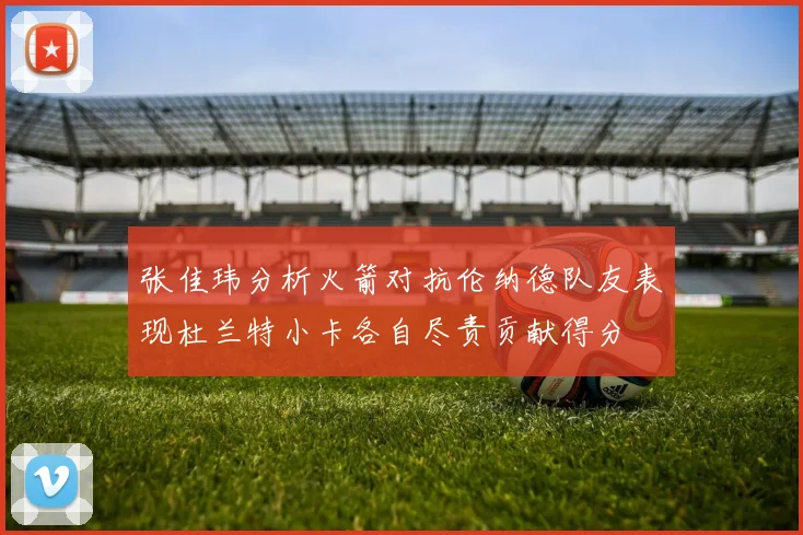 张佳玮分析火箭对抗伦纳德队友表现杜兰特小卡各自尽责贡献得分