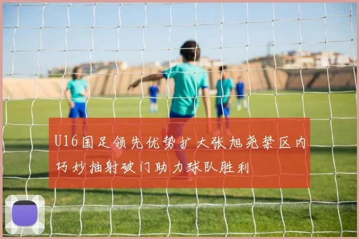 U16国足领先优势扩大张旭尧禁区内巧妙抽射破门助力球队胜利
