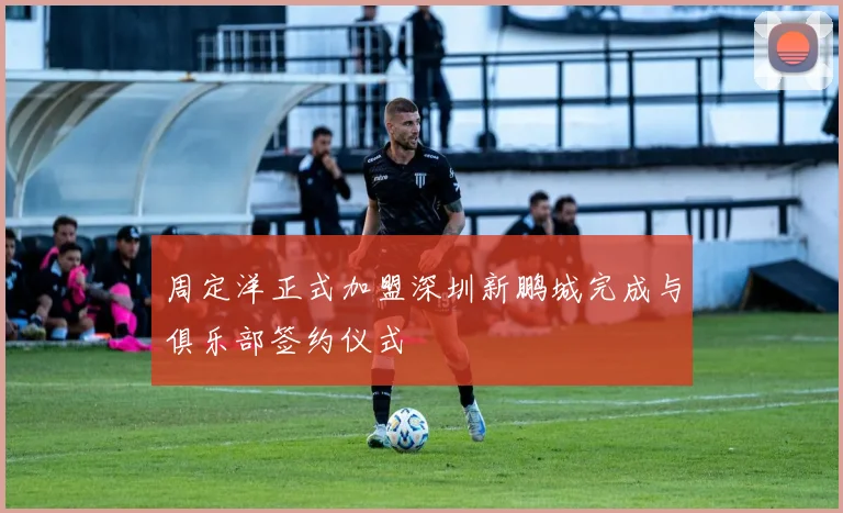 周定洋正式加盟深圳新鹏城完成与俱乐部签约仪式