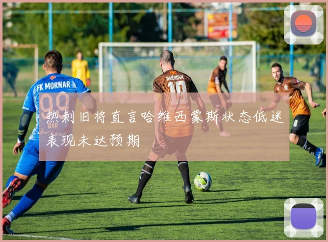 热刺旧将直言哈维西蒙斯状态低迷表现未达预期