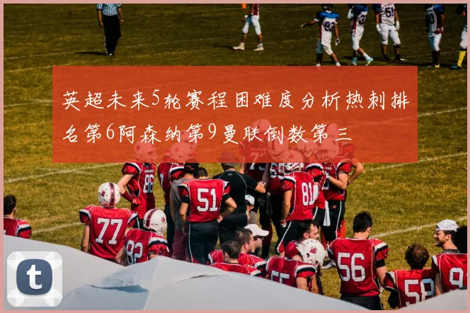 英超未来5轮赛程困难度分析热刺排名第6阿森纳第9曼联倒数第三