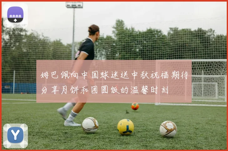 姆巴佩向中国球迷送中秋祝福期待分享月饼和团圆饭的温馨时刻