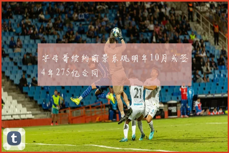 字母哥续约前景乐观明年10月或签4年275亿合同