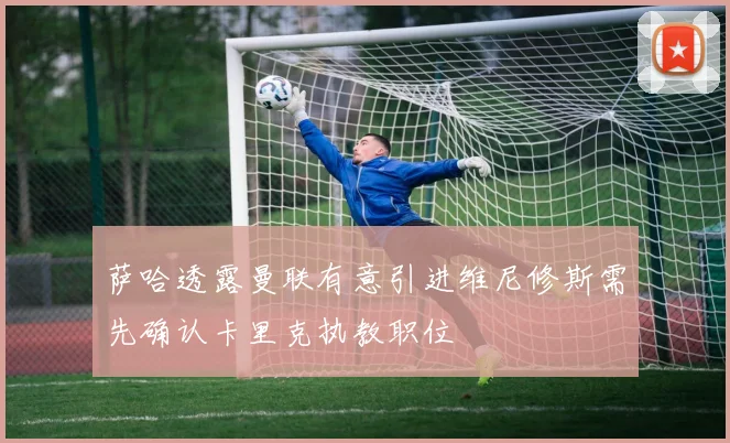 萨哈透露曼联有意引进维尼修斯需先确认卡里克执教职位