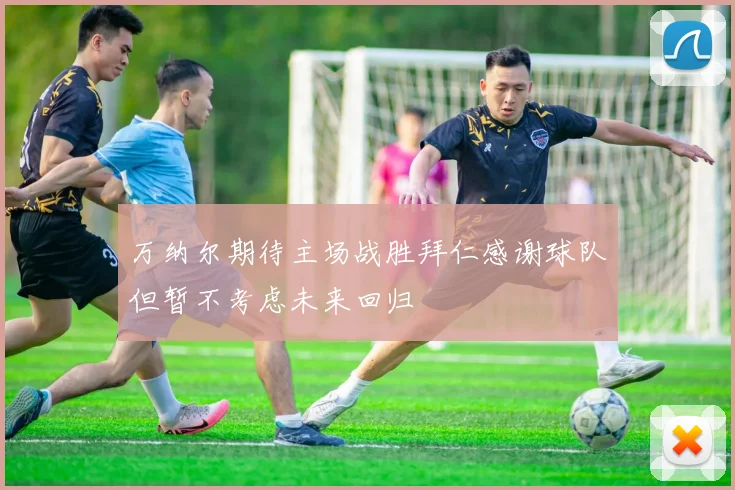 万纳尔期待主场战胜拜仁感谢球队但暂不考虑未来回归