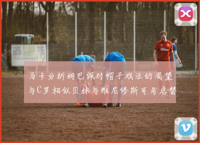 马卡分析姆巴佩对帽子戏法的渴望与C罗相似贝林与维尼修斯可考虑替补出战