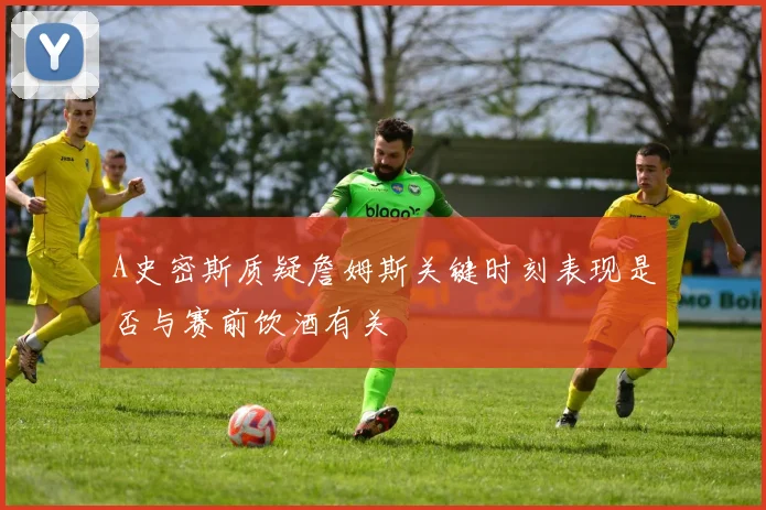 A史密斯质疑詹姆斯关键时刻表现是否与赛前饮酒有关