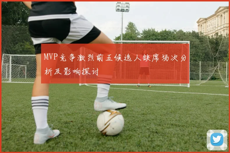 MVP竞争激烈前五候选人缺席场次分析及影响探讨