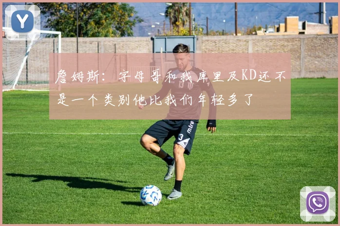 詹姆斯：字母哥和我库里及KD还不是一个类别他比我们年轻多了