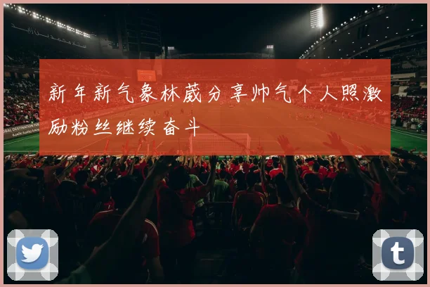 新年新气象林葳分享帅气个人照激励粉丝继续奋斗