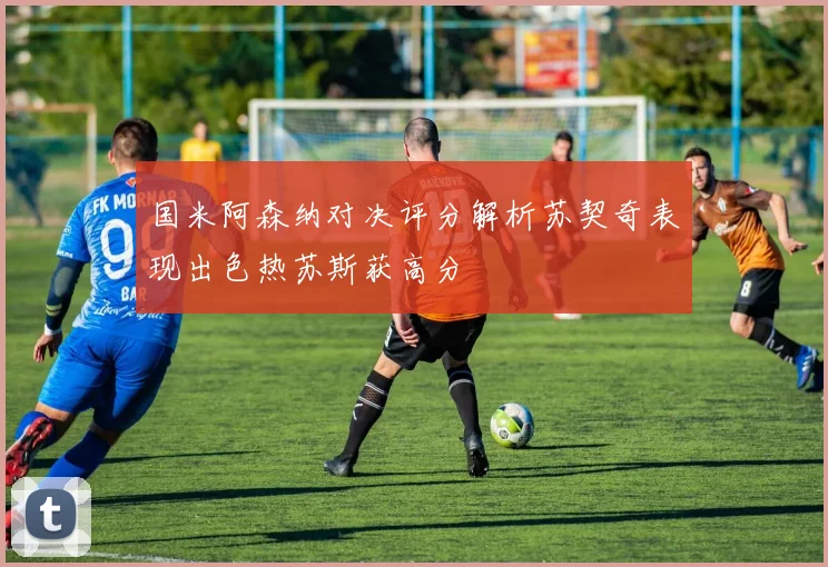国米阿森纳对决评分解析苏契奇表现出色热苏斯获高分