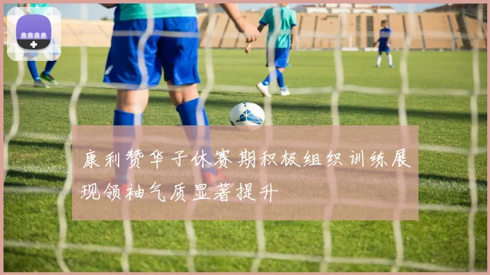 康利赞华子休赛期积极组织训练展现领袖气质显著提升
