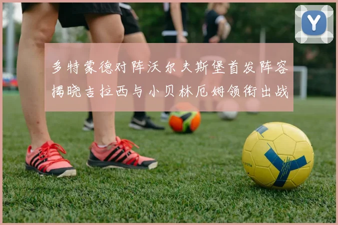 多特蒙德对阵沃尔夫斯堡首发阵容揭晓吉拉西与小贝林厄姆领衔出战