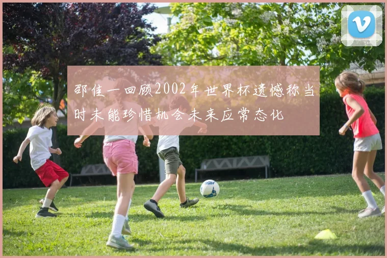 邵佳一回顾2002年世界杯遗憾称当时未能珍惜机会未来应常态化