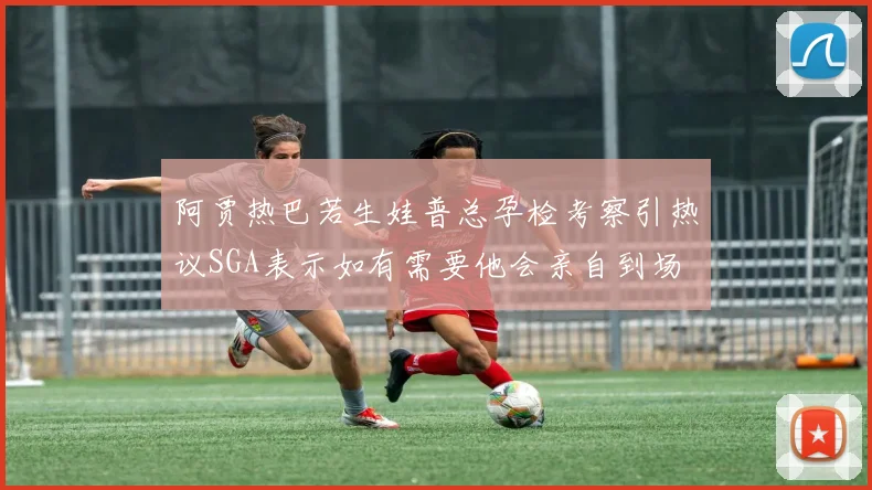 阿贾热巴若生娃普总孕检考察引热议SGA表示如有需要他会亲自到场