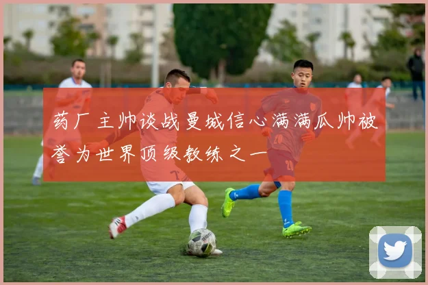 药厂主帅谈战曼城信心满满瓜帅被誉为世界顶级教练之一