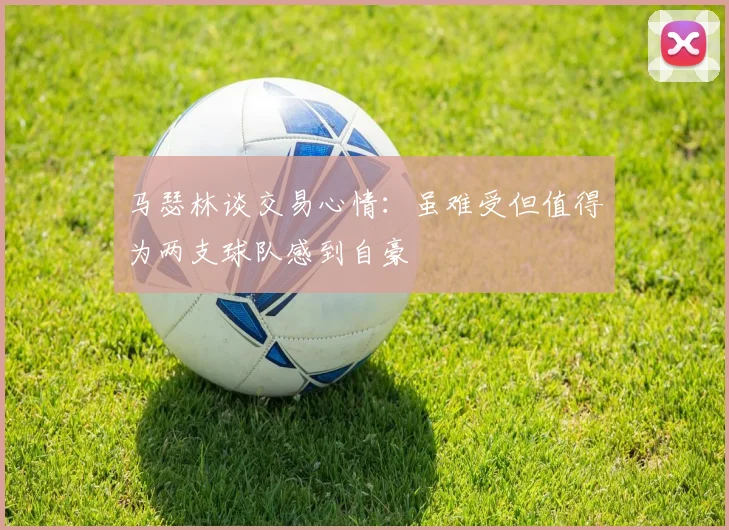 马瑟林谈交易心情：虽难受但值得为两支球队感到自豪