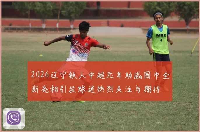 2026辽宁铁人中超元年助威围巾全新亮相引发球迷热烈关注与期待