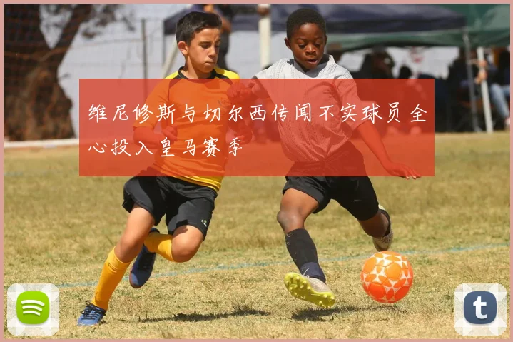 维尼修斯与切尔西传闻不实球员全心投入皇马赛季