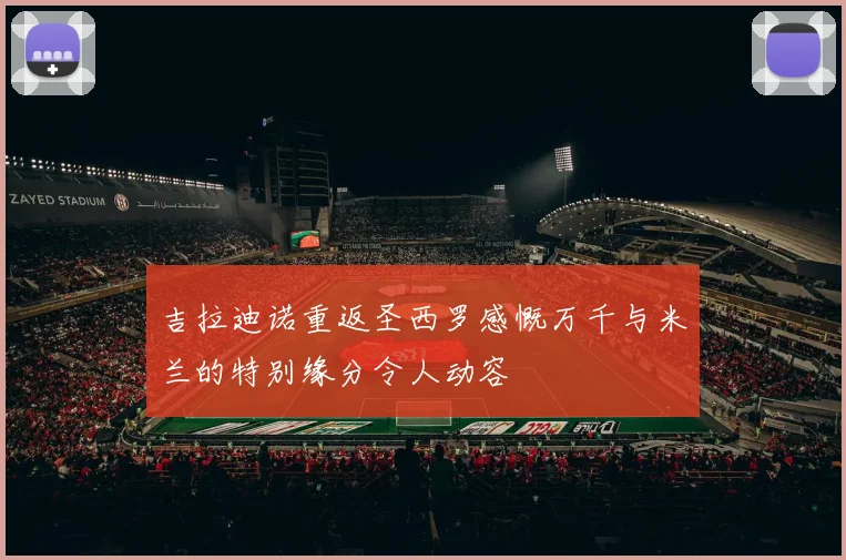 吉拉迪诺重返圣西罗感慨万千与米兰的特别缘分令人动容