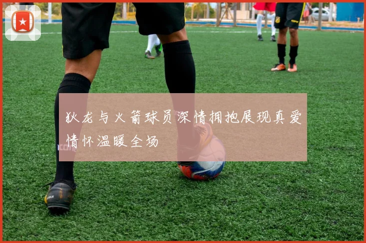 狄龙与火箭球员深情拥抱展现真爱情怀温暖全场