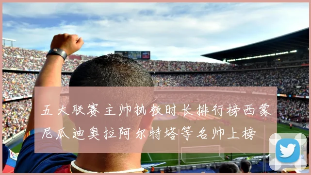五大联赛主帅执教时长排行榜西蒙尼瓜迪奥拉阿尔特塔等名帅上榜